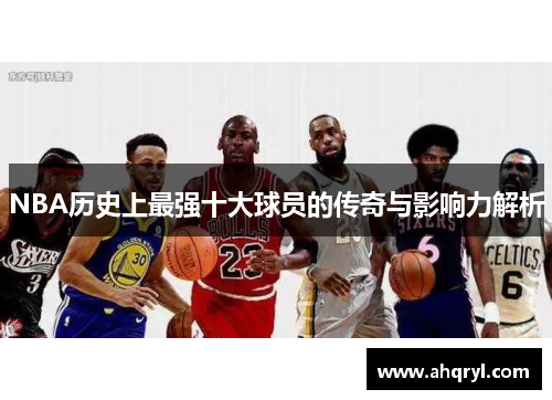 NBA历史上最强十大球员的传奇与影响力解析