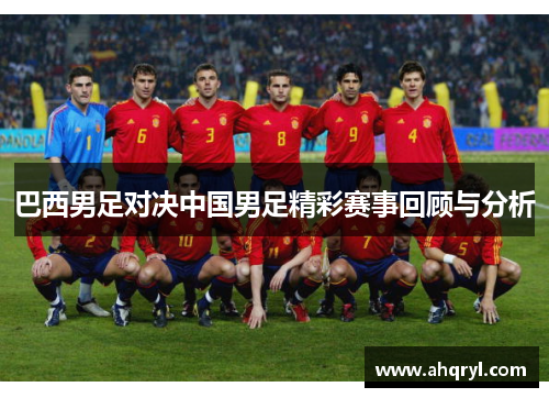 巴西男足对决中国男足精彩赛事回顾与分析